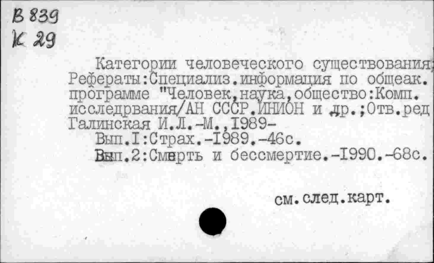 ﻿вязе к яд
Категории человеческого существования Рефераты :Специализ.информация по общеак. программе "Человек,наука,общество:Комп. исследрвания/АН СССР.ИНИОН и др.;0тв.ред Галинская И.Л.-М.Д989-
Вып.1:Страх.-1989.-46с.
Внп.2:Смнрть и бессмертие.-1990.-68с.
см.след.карт.